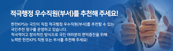 적극행정 우수직원(부서)를 추천해 주세요! 한전KPS는 국민이 직접 적극행정 우수직원(부서)를 추천할 수 있는 국민추천 창구를 운영하고 있습니다. 국민추천 창구를 운영하고 있습니다. 적극적이고 창의적인 방식으로 국민 여러분의 편익증진을 위해 노력한 한전KPS직원 또는 부서를 추천해 주세요.