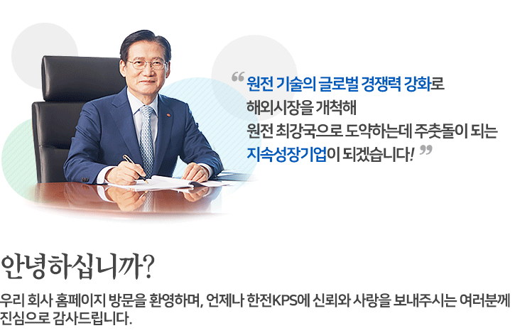 (한전KPS 대표이사 /사장 김홍연 사진)원전 기술의 글로벌 경쟁력 강화로 해외시장을 개척해 원전 최강국으로 도약하는데 주춧돌이 되는 지속성장기업이 되겠습니다! 안녕하십니까? 우리회사 홈페이지 방문을 환영하며, 언제나 한전KPS에 신뢰와 사랑을 보내주시는 여러분께 진심으로 감사드립니다.